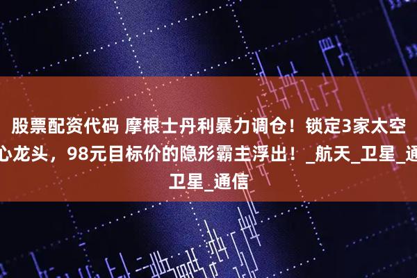 股票配资代码 摩根士丹利暴力调仓!锁定3家太空核心龙头,98元目标价的隐形霸主浮出!_航天_卫星_通信