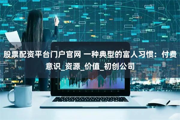 股票配资平台门户官网 一种典型的富人习惯:付费意识_资源_价值_初创公司