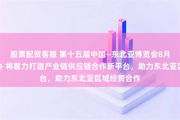 股票配资客服 第十五届中国—东北亚博览会8月底在长春举办 将着力打造产业链供应链合作新平台，助力东北亚区域经贸合作