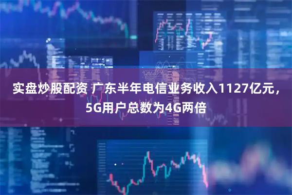 实盘炒股配资 广东半年电信业务收入1127亿元，5G用户总数为4G两倍