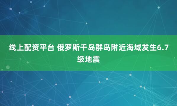 线上配资平台 俄罗斯千岛群岛附近海域发生6.7级地震