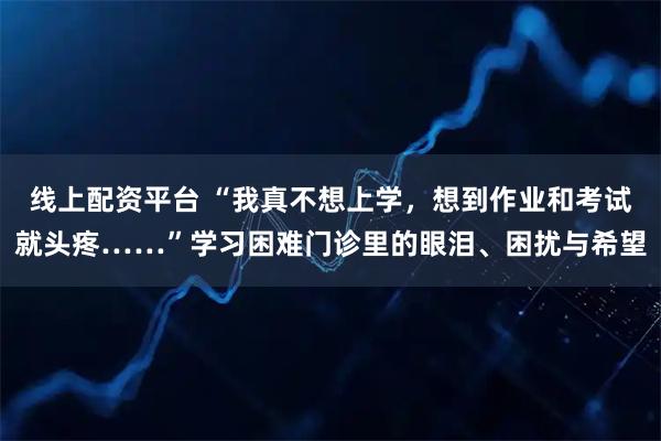 线上配资平台 “我真不想上学，想到作业和考试就头疼……”学习困难门诊里的眼泪、困扰与希望