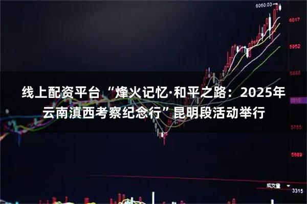 线上配资平台 “烽火记忆·和平之路:2025年云南滇西考察纪念行”昆明段活动举行
