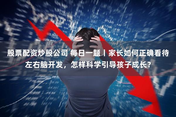 股票配资炒股公司 每日一题丨家长如何正确看待左右脑开发，怎样科学引导孩子成长？