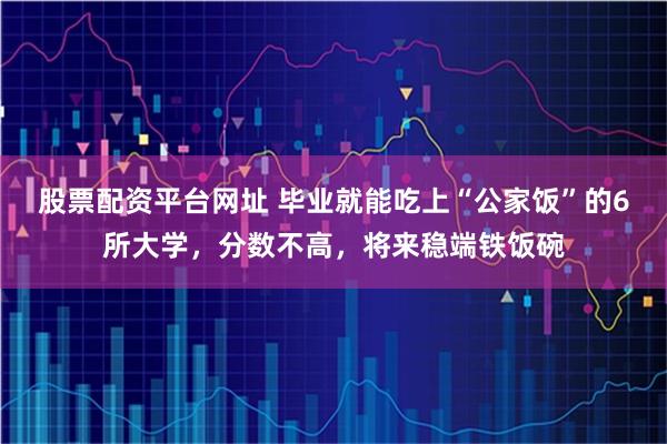 股票配资平台网址 毕业就能吃上“公家饭”的6所大学，分数不高，将来稳端铁饭碗