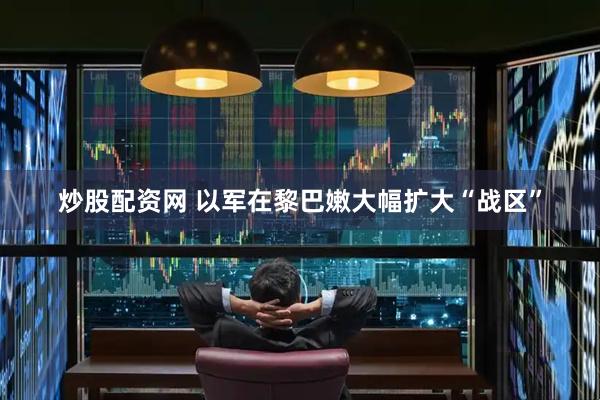 炒股配资网 以军在黎巴嫩大幅扩大“战区”