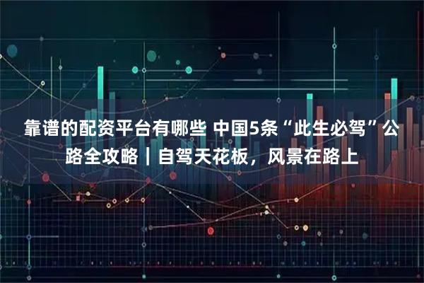 靠谱的配资平台有哪些 中国5条“此生必驾”公路全攻略｜自驾天花板，风景在路上