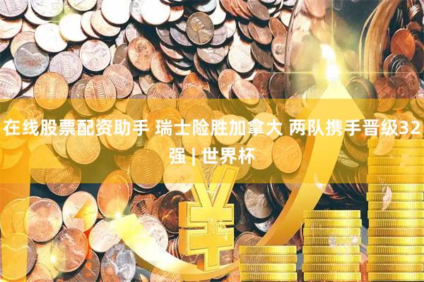 在线股票配资助手 瑞士险胜加拿大 两队携手晋级32强 | 世界杯