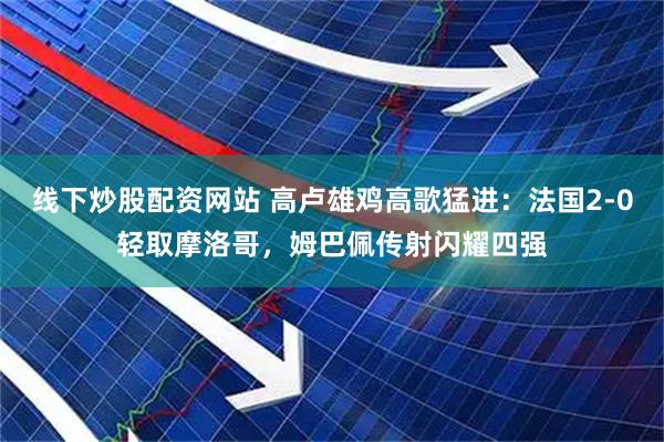 线下炒股配资网站 高卢雄鸡高歌猛进:法国2-0轻取摩洛哥,姆巴佩传射闪耀四强