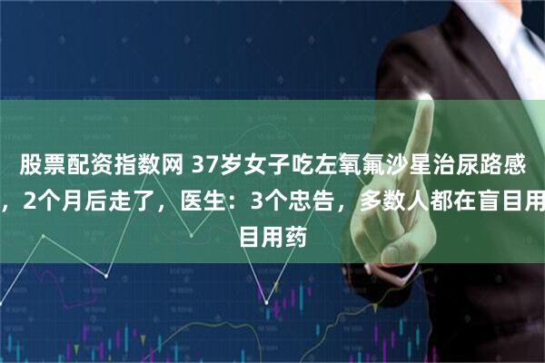 股票配资指数网 37岁女子吃左氧氟沙星治尿路感染，2个月后走了，医生：3个忠告，多数人都在盲目用药
